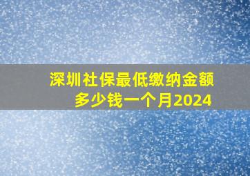 深圳社保最低缴纳金额多少钱一个月2024