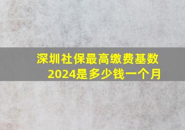 深圳社保最高缴费基数2024是多少钱一个月