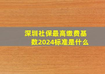 深圳社保最高缴费基数2024标准是什么