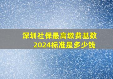 深圳社保最高缴费基数2024标准是多少钱