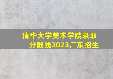 清华大学美术学院录取分数线2023广东招生