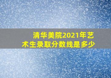 清华美院2021年艺术生录取分数线是多少