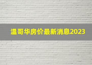 温哥华房价最新消息2023