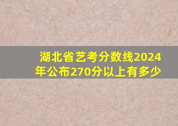 湖北省艺考分数线2024年公布270分以上有多少