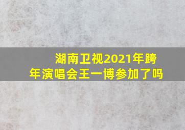 湖南卫视2021年跨年演唱会王一博参加了吗