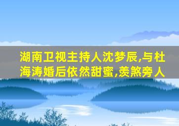 湖南卫视主持人沈梦辰,与杜海涛婚后依然甜蜜,羡煞旁人