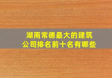 湖南常德最大的建筑公司排名前十名有哪些