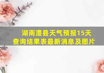 湖南澧县天气预报15天查询结果表最新消息及图片