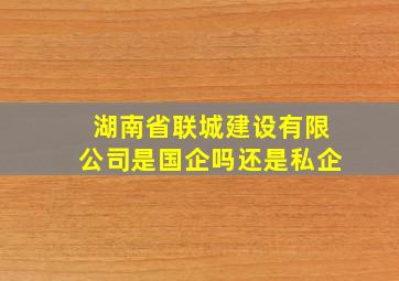 湖南省联城建设有限公司是国企吗还是私企