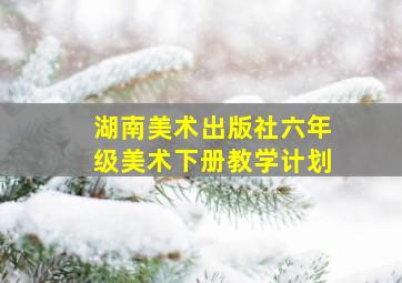 湖南美术出版社六年级美术下册教学计划