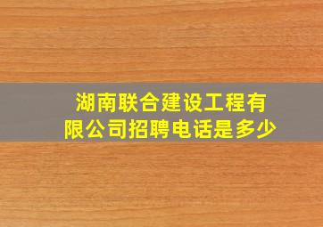 湖南联合建设工程有限公司招聘电话是多少