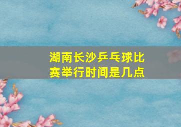 湖南长沙乒乓球比赛举行时间是几点