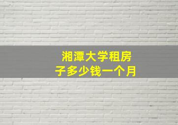 湘潭大学租房子多少钱一个月