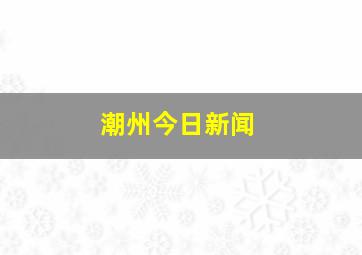 潮州今日新闻