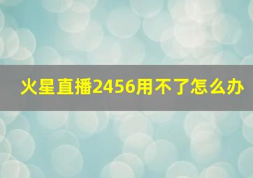 火星直播2456用不了怎么办