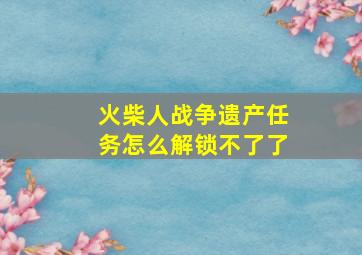 火柴人战争遗产任务怎么解锁不了了