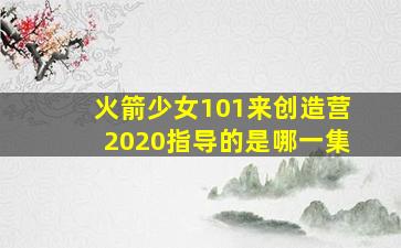 火箭少女101来创造营2020指导的是哪一集