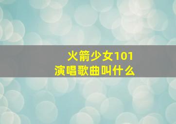 火箭少女101演唱歌曲叫什么