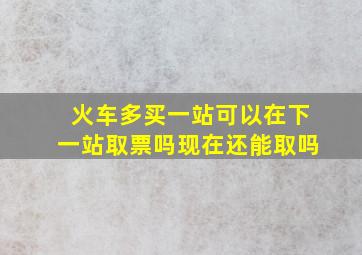 火车多买一站可以在下一站取票吗现在还能取吗