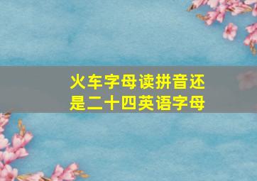 火车字母读拼音还是二十四英语字母