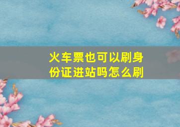 火车票也可以刷身份证进站吗怎么刷