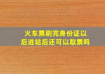 火车票刷完身份证以后进站后还可以取票吗