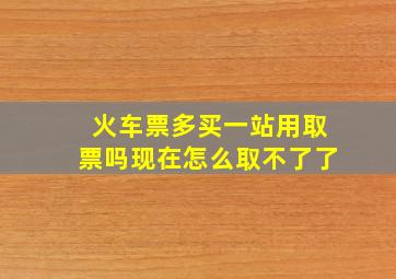 火车票多买一站用取票吗现在怎么取不了了