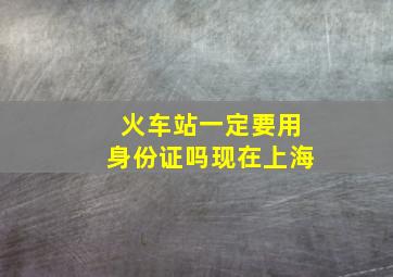 火车站一定要用身份证吗现在上海