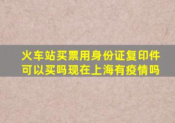 火车站买票用身份证复印件可以买吗现在上海有疫情吗