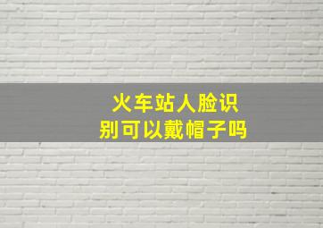 火车站人脸识别可以戴帽子吗