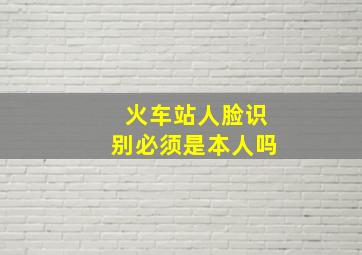 火车站人脸识别必须是本人吗