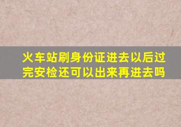 火车站刷身份证进去以后过完安检还可以出来再进去吗