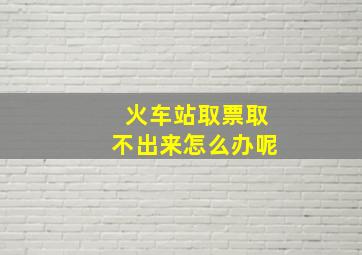 火车站取票取不出来怎么办呢