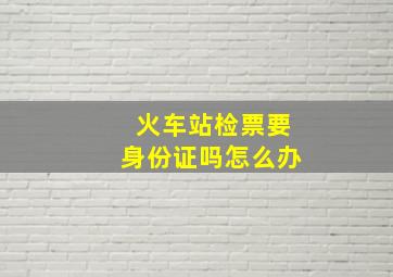 火车站检票要身份证吗怎么办