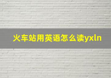 火车站用英语怎么读yxln