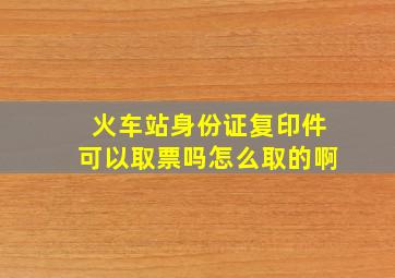 火车站身份证复印件可以取票吗怎么取的啊