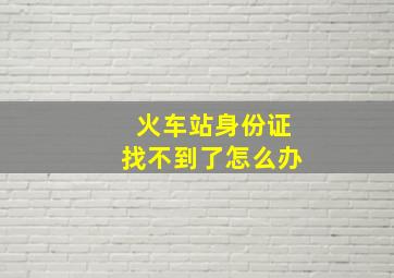 火车站身份证找不到了怎么办