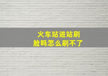 火车站进站刷脸吗怎么刷不了