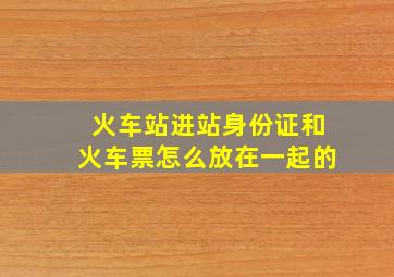 火车站进站身份证和火车票怎么放在一起的