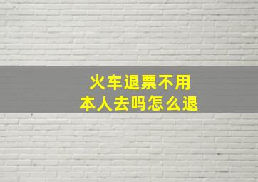 火车退票不用本人去吗怎么退