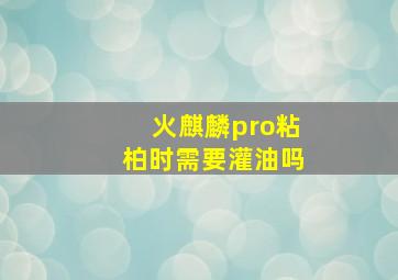 火麒麟pro粘柏时需要灌油吗