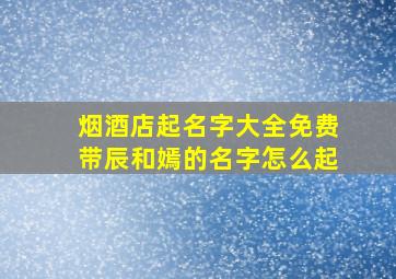 烟酒店起名字大全免费带辰和嫣的名字怎么起