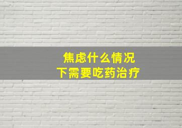 焦虑什么情况下需要吃药治疗