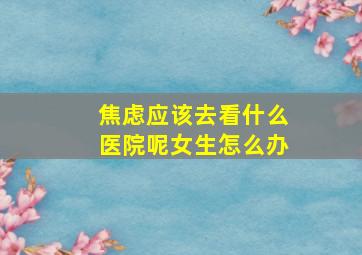 焦虑应该去看什么医院呢女生怎么办