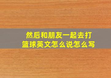 然后和朋友一起去打篮球英文怎么说怎么写