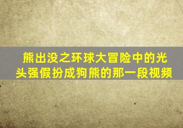 熊出没之环球大冒险中的光头强假扮成狗熊的那一段视频