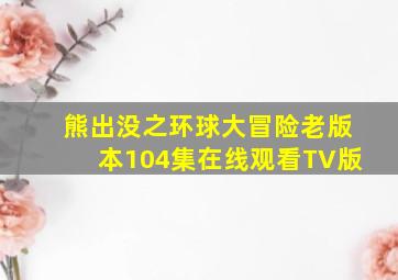 熊出没之环球大冒险老版本104集在线观看TV版