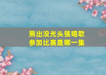 熊出没光头强唱歌参加比赛是哪一集