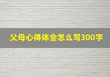 父母心得体会怎么写300字