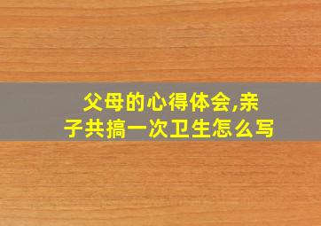 父母的心得体会,亲子共搞一次卫生怎么写